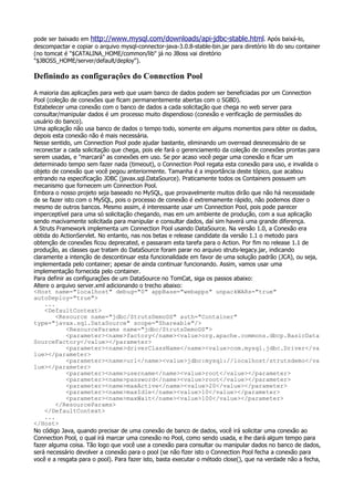 pode ser baixado em http://www.mysql.com/downloads/api-jdbc-stable.html. Após baixá-lo,
descompactar e copiar o arquivo mysql-connector-java-3.0.8-stable-bin.jar para diretório lib do seu container
(no tomcat é "$CATALINA_HOME/common/lib" já no JBoss vai diretório
"$JBOSS_HOME/server/default/deploy").

Definindo as configurações do Connection Pool
A maioria das aplicações para web que usam banco de dados podem ser beneficiadas por um Connection
Pool (coleção de conexões que ficam permanentemente abertas com o SGBD).
Estabelecer uma conexão com o banco de dados a cada solicitação que chega no web server para
consultar/manipular dados é um processo muito dispendioso (conexão e verificação de permissões do
usuário do banco).
Uma aplicação não usa banco de dados o tempo todo, somente em algums momentos para obter os dados,
depois esta conexão não é mais necessária.
Nesse sentido, um Connection Pool pode ajudar bastante, eliminando um overread desnecessário de se
reconectar a cada solicitação que chega, pois ele fará o gerenciamento da coleção de conexões prontas para
serem usadas, e "marcará" as conexões em uso. Se por acaso você pegar uma conexão e ficar um
determinado tempo sem fazer nada (timeout), o Connection Pool regata esta conexão para uso, e invalida o
objeto de conexão que você pegou anteriormente. Tamanha é a importância deste tópico, que acabou
entrando na especificação JDBC (javax.sql.DataSource). Praticamente todos os Containers possuem um
mecanismo que fornecem um Connection Pool.
Embora o nosso projeto seja baseado no MySQL, que provavelmente muitos dirão que não há necessidade
de se fazer isto com o MySQL, pois o processo de conexão é extremamente rápido, não podemos dizer o
mesmo de outros bancos. Mesmo assim, é interessante usar um Connection Pool, pois pode parecer
imperceptível para uma só solicitação chegando, mas em um ambiente de produção, com a sua aplicação
sendo macivamente solicitada para manipular e consultar dados, daí sim haverá uma grande diferença.
A Struts Framework implementa um Connection Pool usando DataSource. Na versão 1.0, a Conexão era
obtida do ActionServlet. No entanto, nas nos betas e release candidate da versão 1.1 o metodo para
obtenção de conexões ficou deprecated, e passaram esta tarefa para o Action. Por fim no release 1.1 de
produção, as classes que tratam do DataSource foram parar no arquivo struts-legacy.jar, indicando
claramente a intenção de descontinuar esta funcionalidade em favor de uma solução padrão (JCA), ou seja,
implementada pelo container; apesar de ainda continuar funcionando. Assim, vamos usar uma
implementação fornecida pelo container.
Para definir as configurações de um DataSource no TomCat, siga os passos abaixo:
Altere o arquivo server.xml adicionando o trecho abaixo:
<Host name="localhost" debug="0" appBase="webapps" unpackWARs="true"
autoDeploy="true">
    ...
    <DefaultContext>
         <Resource name="jdbc/StrutsDemoDS" auth="Container"
type="javax.sql.DataSource" scope="Shareable"/>
             <ResourceParams name="jdbc/StrutsDemoDS">
             <parameter><name>factory</name><value>org.apache.commons.dbcp.BasicData
SourceFactory</value></parameter>
             <parameter><name>driverClassName</name><value>com.mysql.jdbc.Driver</va
lue></parameter>
             <parameter><name>url</name><value>jdbc:mysql://localhost/strutsdemo</va
lue></parameter>
             <parameter><name>username</name><value>root</value></parameter>
             <parameter><name>password</name><value>root</value></parameter>
             <parameter><name>maxActive</name><value>20</value></parameter>
             <parameter><name>maxIdle</name><value>10</value></parameter>
             <parameter><name>maxWait</name><value>100</value></parameter>
         </ResourceParams>
    </DefaultContext>
    ...
</Host>
No código Java, quando precisar de uma conexão de banco de dados, você irá solicitar uma conexão ao
Connection Pool, o qual irá marcar uma conexão no Pool, como sendo usada, e lhe dará algum tempo para
fazer alguma coisa. Tão logo que você use a conexão para consultar ou manipular dados no banco de dados,
será necessário devolver a conexão para o pool (se não fizer isto o Connection Pool fecha a conexão para
você e a resgata para o pool). Para fazer isto, basta executar o método close(), que na verdade não a fecha,
 
