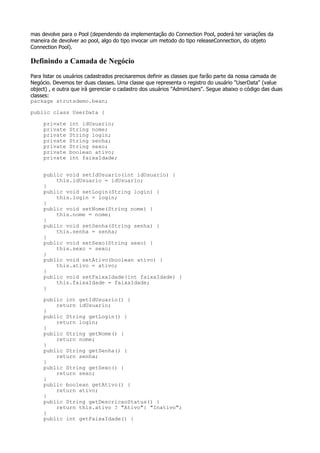 mas devolve para o Pool (dependendo da implementação do Connection Pool, poderá ter variações da
maneira de devolver ao pool, algo do tipo invocar um metodo do tipo releaseConnection, do objeto
Connection Pool).

Definindo a Camada de Negócio
Para listar os usuários cadastrados precisaremos definir as classes que farão parte da nossa camada de
Negócio. Devemos ter duas classes. Uma classe que representa o registro do usuário "UserData" (value
object) , e outra que irá gerenciar o cadastro dos usuários "AdminUsers". Segue abaixo o código das duas
classes:
package strutsdemo.bean;

public class UserData {

     private   int idUsuario;
     private   String nome;
     private   String login;
     private   String senha;
     private   String sexo;
     private   boolean ativo;
     private   int faixaIdade;


     public void setIdUsuario(int idUsuario) {
         this.idUsuario = idUsuario;
     }
     public void setLogin(String login) {
         this.login = login;
     }
     public void setNome(String nome) {
         this.nome = nome;
     }
     public void setSenha(String senha) {
         this.senha = senha;
     }
     public void setSexo(String sexo) {
         this.sexo = sexo;
     }
     public void setAtivo(boolean ativo) {
         this.ativo = ativo;
     }
     public void setFaixaIdade(int faixaIdade) {
         this.faixaIdade = faixaIdade;
     }

     public int getIdUsuario() {
         return idUsuario;
     }
     public String getLogin() {
         return login;
     }
     public String getNome() {
         return nome;
     }
     public String getSenha() {
         return senha;
     }
     public String getSexo() {
         return sexo;
     }
     public boolean getAtivo() {
         return ativo;
     }
     public String getDescricaoStatus() {
         return this.ativo ? "Ativo": "Inativo";
     }
     public int getFaixaIdade() {
 