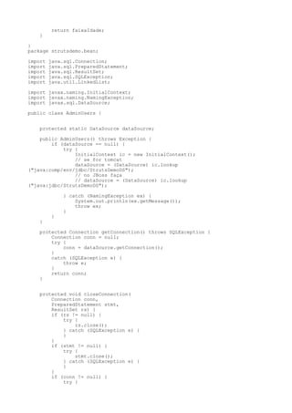 return faixaIdade;
    }

}
package strutsdemo.bean;

import   java.sql.Connection;
import   java.sql.PreparedStatement;
import   java.sql.ResultSet;
import   java.sql.SQLException;
import   java.util.LinkedList;

import javax.naming.InitialContext;
import javax.naming.NamingException;
import javax.sql.DataSource;

public class AdminUsers {


    protected static DataSource dataSource;

    public AdminUsers() throws Exception {
        if (dataSource == null) {
            try {
                InitialContext ic = new InitialContext();
                // se for tomcat
                dataSource = (DataSource) ic.lookup
("java:comp/env/jdbc/StrutsDemoDS");
                // no JBoss faça
                // dataSource = (DataSource) ic.lookup
("java:jdbc/StrutsDemoDS");

              } catch (NamingException ex) {
                  System.out.println(ex.getMessage());
                  throw ex;
              }
         }
    }

    protected Connection getConnection() throws SQLException {
        Connection conn = null;
        try {
            conn = dataSource.getConnection();
        }
        catch (SQLException e) {
            throw e;
        }
        return conn;
    }


    protected void closeConnection(
        Connection conn,
        PreparedStatement stmt,
        ResultSet rs) {
        if (rs != null) {
            try {
                rs.close();
            } catch (SQLException e) {
            }
        }
        if (stmt != null) {
            try {
                stmt.close();
            } catch (SQLException e) {
            }
        }
        if (conn != null) {
            try {
 