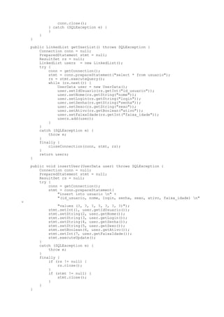 conn.close();
            } catch (SQLException e) {
            }
        }
    }

    public LinkedList getUserList() throws SQLException {
        Connection conn = null;
        PreparedStatement stmt = null;
        ResultSet rs = null;
        LinkedList users = new LinkedList();
        try {
            conn = getConnection();
            stmt = conn.prepareStatement("select * from usuario");
            rs = stmt.executeQuery();
            while (rs.next()) {
                UserData user = new UserData();
                user.setIdUsuario(rs.getInt("id_usuario"));
                user.setNome(rs.getString("nome"));
                user.setLogin(rs.getString("login"));
                user.setSenha(rs.getString("senha"));
                user.setSexo(rs.getString("sexo"));
                user.setAtivo(rs.getBoolean("ativo"));
                user.setFaixaIdade(rs.getInt("faixa_idade"));
                users.add(user);
            }
        }
        catch (SQLException e) {
            throw e;
        }
        finally {
            closeConnection(conn, stmt, rs);
        }
        return users;
    }

    public void insertUser(UserData user) throws SQLException {
        Connection conn = null;
        PreparedStatement stmt = null;
        ResultSet rs = null;
        try {
            conn = getConnection();
            stmt = conn.prepareStatement(
                "insert into usuario n" +
                "(id_usuario, nome, login, senha, sexo, ativo, faixa_idade) n"
+
                "values (?, ?, ?, ?, ?, ?, ?)");
            stmt.setInt(1, user.getIdUsuario());
            stmt.setString(2, user.getNome());
            stmt.setString(3, user.getLogin());
            stmt.setString(4, user.getSenha());
            stmt.setString(5, user.getSexo());
            stmt.setBoolean(6, user.getAtivo());
            stmt.setInt(7, user.getFaixaIdade());
            stmt.executeUpdate();
        }
        catch (SQLException e) {
            throw e;
        }
        finally {
            if (rs != null) {
                rs.close();
            }
            if (stmt != null) {
                stmt.close();
            }
        }
    }
 