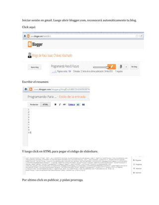 Iniciar sesión en gmail. Luego abrir blogger.com, reconocerá automáticamente tu blog.

Click aquí:




Escribir el resumen:




Y luego click en HTML para pegar el código de slideshare.




Por ultimo click en publicar, y pidan prorroga.
 