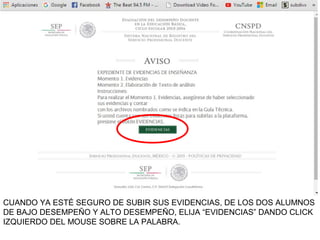 CUANDO YA ESTÉ SEGURO DE SUBIR SUS EVIDENCIAS, DE LOS DOS ALUMNOS
DE BAJO DESEMPEÑO Y ALTO DESEMPEÑO, ELIJA “EVIDENCIAS” DANDO CLICK
IZQUIERDO DEL MOUSE SOBRE LA PALABRA.
 
