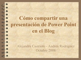 Cómo compartir una
presentación de Power Point
en el Blog
Alejandra Castrioto - Andrea Rodriguez
Octubre 2008
 