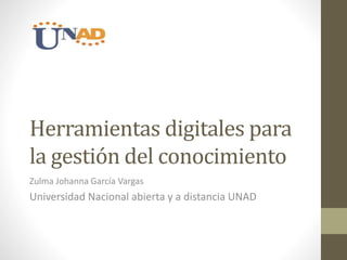 Herramientas digitales para 
la gestión del conocimiento 
Zulma Johanna García Vargas 
Universidad Nacional abierta y a distancia UNAD 
 