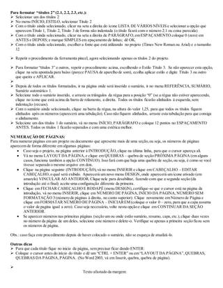 Para formatar “títulos 2” (2.1, 2.2, 2.3, etc.): 
 Selecionar um dos títulos 2 
 No menu INÍCIO, ESTILO, selecionar Titulo 2 
 Com o título ainda selecionado, clicar na seta a direita do ícone LISTA DE VÁRIOS NÍVEIS e selecionar a opção que 
aparecem Título 1, Título 2, Título 3 de forma não indentada (o título ficará com o número 2.1 ou coisa parecida) 
 Com o título ainda selecionado, clicar na seta a direita de PARÁGRAFO, em ESPAÇAMENTO coloque 0 (zero) em 
ANTES e DEPOIS; e marque SIMPLES em epaçamento de linhas; dê OK. 
 Com o título ainda selecionado, escolher a fonte que está utilizando no projeto (Times New Roman ou Arial) e o tamanho 
12 
 Repetir o procedimento da ferramenta pincel, agora selecionando apenas os títulos 2 do projeto. 
 Para formatar “títulos 3” e outros, repetir o procedimento acima, escolhendo o Estilo Título 3. Se não aparecer esta opção, 
clique na seta apontada para baixo (parece PAUSA de aparelho de som), ecolha aplicar estilo e digite Título 3 ou outro 
que queira e APLICAR. 
 
 Depois de todos os títulos formatados, ir na página onde será inserido o sumário, ir no menu REFERÊNCIA, SUMÁRIO, 
Sumário automático 1. 
 Selecione todo o sumário inserido, e arraste os triângulos da régua para a posição “0” (se a régua não estiver aparecendo, 
clique no ícone que está acima da barra de rolamento, a direita. Todos os títulos ficarão alinhados à esquerda, sem 
indentação (recuos). 
 Com o sumário ainda selecionado, clique na barra da régua, na altura do valor 1,25, para que todos os títulos fiquem 
alinhados após os números (aparecerá uma tabulação). Caso não fiquem alinhados, arraste esta tabulação para que consiga 
o alinhamento. 
 Selecione um dos títulos 1 do sumário, vá no menu INÍCIO, PARÁGRAFO e coloque 12 pontos no ESPAÇAMENTO 
ANTES. Todos os títulos 1 ficarão separados e com uma estética melhor. 
NUMERAÇÃO DE PÁGINAS: 
Para numerar páginas em um projeto ou documento que apresente mais de uma seção, ou seja, os números de páginas 
aparecem de forma diferente em algumas páginas: 
 Caso seja o projeto, na página anterior à INTRODUÇÃO, clique na última linha, para que o cursor apareça ali. 
 Vá no menu LAYOUT DA PÁGINA, e clique em QUEBRAS – quebra de seção PRÓXIMA PÁGINA (em alguns 
casos, funciona também a opção CONTÍNUO). Isso fará com que haja uma quebra de seção, ou seja, é como se você 
tivesse separado o mesmo arquivo em dois. 
 Clique na página seguinte (INTRODUÇÃO), vá no menu INSERIR e clique em CABEÇALHO – EDITAR 
CABEÇALHO, o qual será exibido. Aparecerá um novo menu DESIGN, onde aparecerá um ícone ativado (em 
amarelo) VINCULAR AO ANTERIOR. Clique nele para desabilitar, fazendo com que a segunda seção (da 
introdução até o final) aceite uma configuração diferente da primeira. 
 Clique em FECHAR CABEÇALHO E RODAPÉ (menu DESIGN), certifique-se que o cursor está na página da 
introdução, vá no menu INSERIR, clique em NÚMERO DE PÁGINA, INÍCIO DA PÁGINA, NÚMERO SEM 
FORMATAÇÃO 3 (número de páginas à direita, no canto superior). Clique novamente em Número de Página e 
clique em FORMATAR NÚMERO DE PÁGINA – INICIAR EM (coloque o valor 0 – zero, para que a capa assuma 
o valor de pagina igual a zero). Caso seja necessário, volte nesta opção e clique em CONTINUAR DA SEÇÃO 
ANTERIOR. 
 Se aparecer números nas primeiras páginas (seção um ou onde estão sumário, resumo, capa, etc.), clique duas vezes 
no número da página de um deles, selecione este número e delete-o. Verifique se apenas a primeira seção ficou sem 
os números de página. 
Obs.: caso faça este procedimento depois de haver colocado o sumário, não se esqueça de atualizá-lo. 
Outras dicas 
 Para que cada título fique no inicio da página, sem precisar ficar dando ENTER: 
 Coloque o cursor antes do início do título e dê um “CTRL + ENTER” ou em “LAYOUT DA PÁGINA”, QUEBRAS, 
QUEBRAS DA PÁGINA, PÁGINA. (No Word 2003, vá em Inserir, quebra, quebra de página). 
 
Texto afastado da margem: 
 