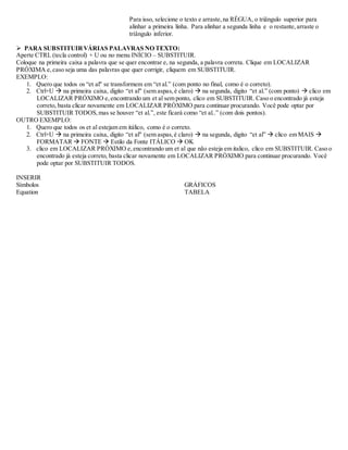 Para isso, selecione o texto e arraste, na RÉGUA, o triângulo superior para 
alinhar a primeira linha. Para alinhar a segunda linha e o restante, arraste o 
tríângulo inferior. 
 PARA SUBSTITUIR VÁRIAS PALAVRAS NO TEXTO: 
Aperte CTRL (tecla control) + U ou no menu INÍCIO – SUBSTITUIR. 
Coloque na primeira caixa a palavra que se quer encontrar e, na segunda, a palavra correta. Clique em LOCALIZAR 
PRÓXIMA e, caso seja uma das palavras que quer corrigir, cliquem em SUBSTITUIR. 
EXEMPLO: 
1. Quero que todos os “et al" se transformem em “et al.” (com ponto no final, como é o correto). 
2. Ctrl+U  na primeira caixa, digito “et al" (sem aspas, é claro)  na segunda, digito “et al.” (com ponto)  clico em 
LOCALIZAR PRÓXIMO e, encontrando um et al sem ponto, clico em SUBSTITUIR. Caso o encontrado já esteja 
correto, basta clicar novamente em LOCALIZAR PRÓXIMO para continuar procurando. Você pode optar por 
SUBSTITUIR TODOS, mas se houver “et al.”, este ficará como “et al..” (com dois pontos). 
OUTRO EXEMPLO: 
1. Quero que todos os et al estejam em itálico, como é o correto. 
2. Ctrl+U  na primeira caixa, digito “et al" (sem aspas, é claro)  na segunda, digito “et al”  clico em MAIS  
FORMATAR  FONTE  Estilo da Fonte ITÁLICO  OK 
3. clico em LOCALIZAR PRÓXIMO e, encontrando um et al que não esteja em italico, clico em SUBSTITUIR. Caso o 
encontrado já esteja correto, basta clicar novamente em LOCALIZAR PRÓXIMO para continuar procurando. Você 
pode optar por SUBSTITUIR TODOS. 
INSERIR 
Símbolos 
Equation 
GRÁFICOS 
TABELA 
