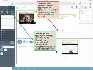 Cliccate qui per
aggiungere immagini
(caricandole dal
dispositivo o
scattandole al
momento, se
navigate su mobile) o
video (incollate l’url).
Cliccando sulla
nuvoletta si può
aggiungere un
commento. Il numero
dei commenti inseriti
viene visualizzato
accanto.
1
2
3
 