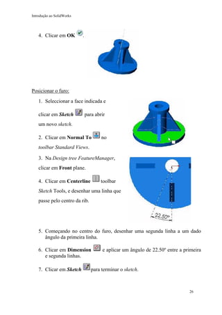 Introdução ao SolidWorks
4. Clicar em OK .
Posicionar o furo:
1. Seleccionar a face indicada e
clicar em Sketch para abrir
um novo sketch.
2. Clicar em Normal To no
toolbar Standard Views.
3. Na Design tree FeatureManager,
clicar em Front plane.
4. Clicar em Centerline toolbar
Sketch Tools, e desenhar uma linha que
passe pelo centro da rib.
5. Começando no centro do furo, desenhar uma segunda linha a um dado
ângulo da primeira linha.
6. Clicar em Dimension e aplicar um ângulo de 22.50º entre a primeira
e segunda linhas.
7. Clicar em Sketch para terminar o sketch.
26
 