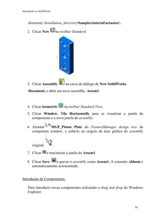 Introdução ao SolidWorks
directoria Installation_directorySamplestutorialactuator.
2. Clicar New no toolbar Standard.
3. Clicar Assembly na caixa de diálogo de New SolidWorks
Document, e abrir um novo assembly, Assem1.
4. Clicar Isometric na toolbar Standard View.
5. Clicar Window, Tile Horizontally para se visualizar a janela da
componente e a nova janela do assembly.
6. Arrastar MGP_Piston Plate do FeatureManager design tree da
component window, e soltá-lo na origem da área gráfica do assembly
original .
7. Clicar e maximizar a janela do Assem1.
8. Clicar Save e gravar o assembly como Assem1. A extensão .sldasm é
automaticamente acrescentada.
Introdução de Componentes:
Para introduzir novas componentes utilizando o drag and drop do Windows
Explorer:
30
 