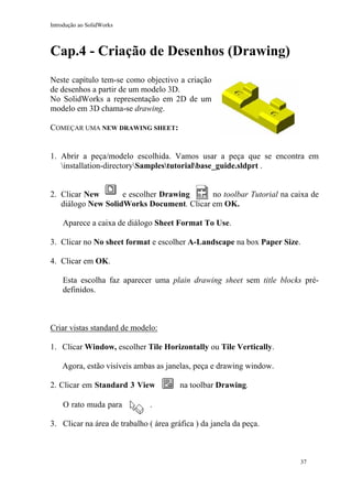 Introdução ao SolidWorks
Cap.4 - Criação de Desenhos (Drawing)
Neste capítulo tem-se como objectivo a criação
de desenhos a partir de um modelo 3D.
No SolidWorks a representação em 2D de um
modelo em 3D chama-se drawing.
COMEÇAR UMA NEW DRAWING SHEET:
1. Abrir a peça/modelo escolhida. Vamos usar a peça que se encontra em
installation-directorySamplestutorialbase_guide.sldprt .
2. Clicar New e escolher Drawing no toolbar Tutorial na caixa de
diálogo New SolidWorks Document. Clicar em OK.
Aparece a caixa de diálogo Sheet Format To Use.
3. Clicar no No sheet format e escolher A-Landscape na box Paper Size.
4. Clicar em OK.
Esta escolha faz aparecer uma plain drawing sheet sem title blocks pré-
definidos.
Criar vistas standard de modelo:
1. Clicar Window, escolher Tile Horizontally ou Tile Vertically.
Agora, estão visíveis ambas as janelas, peça e drawing window.
2. Clicar em Standard 3 View na toolbar Drawing.
O rato muda para .
3. Clicar na área de trabalho ( área gráfica ) da janela da peça.
37
 