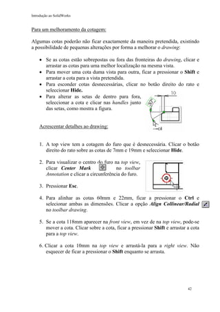 Introdução ao SolidWorks
Para um melhoramento da cotagem:
Algumas cotas poderão não ficar exactamente da maneira pretendida, existindo
a possibilidade de pequenas alterações por forma a melhorar o drawing:
• Se as cotas estão sobrepostas ou fora das fronteiras do drawing, clicar e
arrastar as cotas para uma melhor localização na mesma vista.
• Para mover uma cota duma vista para outra, ficar a pressionar o Shift e
arrastar a cota para a vista pretendida.
• Para esconder cotas desnecessárias, clicar no botão direito do rato e
seleccionar Hide.
• Para alterar as setas de dentro para fora,
seleccionar a cota e clicar nas handles junto
das setas, como mostra a figura.
Acrescentar detalhes ao drawing:
1. A top view tem a cotagem do furo que é desnecessária. Clicar o botão
direito do rato sobre as cotas de 7mm e 19mm e seleccionar Hide.
2. Para visualizar o centro do furo na top view,
clicar Center Mark no toolbar
Annotation e clicar a circunferência do furo.
3. Pressionar Esc.
4. Para alinhar as cotas 60mm e 22mm, ficar a pressionar o Ctrl e
selecionar ambas as dimensões. Clicar a opção Align Collinear/Radial
no toolbar drawing.
5. Se a cota 118mm aparecer na front view, em vez de na top view, pode-se
mover a cota. Clicar sobre a cota, ficar a pressionar Shift e arrastar a cota
para a top view.
6. Clicar a cota 10mm na top view e arrastá-la para a right view. Não
esquecer de ficar a pressionar o Shift enquanto se arrasta.
42
 