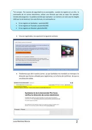 *Un consejo: Por razones de seguridad no es aconsejable, cuando me registro en un sitio, la
contraseña de mi correo electrónico, utilizar una fórmula que solo yo sepa: Por ejemplo:
iniciales del programa + la palabra estrella (por ejemplo) + un número ( en este caso he elegido
1492 por lo de América). Con esta fórmula, mi contraseña es:

       Si me registro en Symbaloo : syestrela1492
       Si me registro en Youtube: youestrella1492
       Si me registro en Glooster: glestrella1492



       Una vez registrados, nos aparecerá la siguiente ventana:




       Tendremos que abrir nuestro correo ya que Symbaloo nos mandará un mensaje a la
        dirección que hemos utilizado para registrarnos, es la forma de confirmar de que es
        una dirección válida.




Luisa Martínez Murcia                                                                      2
 