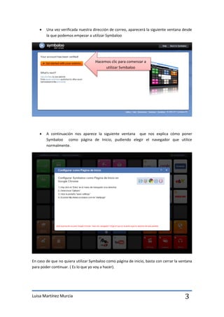    Una vez verificada nuestra dirección de correo, aparecerá la siguiente ventana desde
        la que podemos empezar a utilizar Symbaloo




                                    Hacemos clic para comenzar a
                                         utilizar Symbaloo




       A continuación nos aparece la siguiente ventana que nos explica cómo poner
        Symbaloo como página de Inicio, pudiendo elegir el navegador que utilice
        normalmente.




En caso de que no quiera utilizar Symbaloo como página de inicio, basta con cerrar la ventana
para poder continuar. ( Es lo que yo voy a hacer).




Luisa Martínez Murcia                                                                   3
 