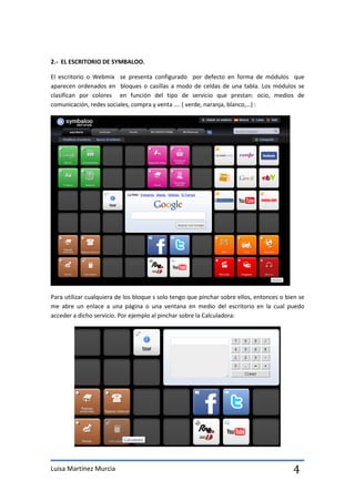 2.- EL ESCRITORIO DE SYMBALOO.

El escritorio o Webmix se presenta configurado por defecto en forma de módulos que
aparecen ordenados en bloques o casillas a modo de celdas de una tabla. Los módulos se
clasifican por colores en función del tipo de servicio que prestan: ocio, medios de
comunicación, redes sociales, compra y venta …. ( verde, naranja, blanco,…) :




Para utilizar cualquiera de los bloque s solo tengo que pinchar sobre ellos, entonces o bien se
me abre un enlace a una página o una ventana en medio del escritorio en la cual puedo
acceder a dicho servicio. Por ejemplo al pinchar sobre la Calculadora:




Luisa Martínez Murcia                                                                     4
 