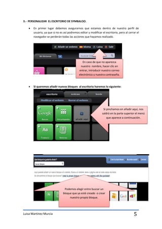 3.- PERSONALIZAR EL ESCRITORIO DE SYMBALOO.

      En primer lugar debemos asegurarnos que estamos dentro de nuestro perfil de
       usuario, ya que si no es así podremos editar y modificar el escritorio, pero al cerrar el
       navegador se perderán todas las acciones que hayamos realizado.




                                                En caso de que no aparezca
                                              nuestro nombre, hacer clic en
                                             entrar, introducir nuestro correo
                                             electrónico y nuestra contraseña.


      Si queremos añadir nuevos bloques al escritorio haremos lo siguiente:




                                                                 Si pinchamos en añadir aquí, nos
                                                                saldrá en la parte superior el menú
                                                                    que aparece a continuación.




                                Podemos elegir entre buscar un
                               bloque que ya esté creado o crear
                                    nuestro propio bloque.




Luisa Martínez Murcia                                                                      5
 