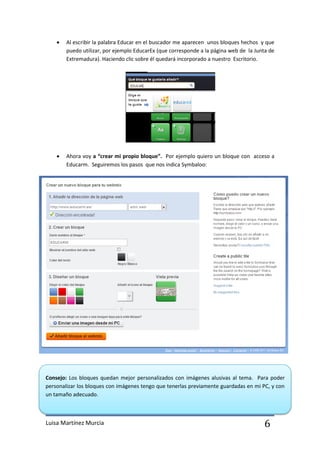    Al escribir la palabra Educar en el buscador me aparecen unos bloques hechos y que
        puedo utilizar, por ejemplo EducarEx (que corresponde a la página web de la Junta de
        Extremadura). Haciendo clic sobre él quedará incorporado a nuestro Escritorio.




       Ahora voy a “crear mi propio bloque”. Por ejemplo quiero un bloque con acceso a
        Educarm. Seguiremos los pasos que nos indica Symbaloo:




Consejo: Los bloques quedan mejor personalizados con imágenes alusivas al tema. Para poder
personalizar los bloques con imágenes tengo que tenerlas previamente guardadas en mi PC, y con
un tamaño adecuado.



Luisa Martínez Murcia                                                                  6
 