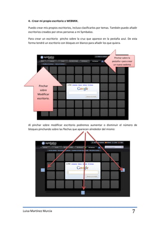 4.- Crear mi propio escritorio o WEBMIX.

   Puedo crear mis propios escritorios, incluso clasificarlos por temas. También puedo añadir
   escritorios creados por otras personas a mi Symbaloo.

   Para crear un escritorio pincho sobre la cruz que aparece en la pestaña azul. De esta
   forma tendré un escritorio con bloques en blanco para añadir los que quiera.



                                                                          Pinchar sobre la
                                                                        pestaña + para crear
                                                                         un nuevo webmix




           Pinchar
            sobre
          Modificar
          escritorio.




   Al pinchar sobre modificar escritorio podremos aumentar o disminuir el número de
   bloques pinchando sobre las flechas que aparecen alrededor del mismo:




Luisa Martínez Murcia                                                                      7
 