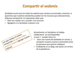 Symbaloo asume que los todos los webmix que creamos son privados, entonces, si
queremos que nuestros estudiantes puedan ver los recursos que seleccionamos,
debemos compartirlo. Es importante saber que:
• Sólo van a poder ver y acceder a los recursos
• Agregarlo a su Symbaloo si poseen uno
Actualmente, en Symbaloo, el trabajo
colaborativo no está disponible.
Lo que SÍ puedes hacer es:
• crear una cuenta de Symbaloo en común, y
compartir vuestro usuario y contraseña entre
las personas que quieran colaborar.
• Embeberlo en un blog, red social o en el foro
de la plataforma.
 