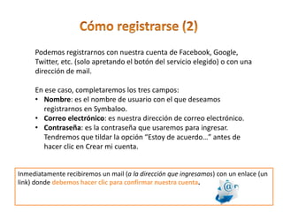 Podemos registrarnos con nuestra cuenta de Facebook, Google,
Twitter, etc. (solo apretando el botón del servicio elegido) o con una
dirección de mail.
En ese caso, completaremos los tres campos:
• Nombre: es el nombre de usuario con el que deseamos
registrarnos en Symbaloo.
• Correo electrónico: es nuestra dirección de correo electrónico.
• Contraseña: es la contraseña que usaremos para ingresar.
Tendremos que tildar la opción “Estoy de acuerdo…” antes de
hacer clic en Crear mi cuenta.
Inmediatamente recibiremos un mail (a la dirección que ingresamos) con un enlace (un
link) donde debemos hacer clic para confirmar nuestra cuenta.
 