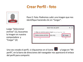Paso 2: Foto: Podremos subir una imagen que nos
identifique haciendo clic en “Cargar”.
Luego “Seleccionar
archivo” (1), buscamos
la imagen en nuestra
computadora y
“Cargar” (2)
Una vez creado el perfil, si cliqueamos en el ícono y luego en “Mi
perfil”, en la barra de direcciones del navegador nos aparecerá el enlace
del perfil para compartir.
 