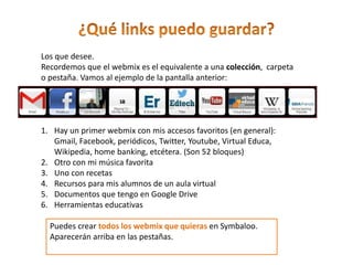 Los que desee.
Recordemos que el webmix es el equivalente a una colección, carpeta
o pestaña. Vamos al ejemplo de la pantalla anterior:
1. Hay un primer webmix con mis accesos favoritos (en general):
Gmail, Facebook, periódicos, Twitter, Youtube, Virtual Educa,
Wikipedia, home banking, etcétera. (Son 52 bloques)
2. Otro con mi música favorita
3. Uno con recetas
4. Recursos para mis alumnos de un aula virtual
5. Documentos que tengo en Google Drive
6. Herramientas educativas
Puedes crear todos los webmix que quieras en Symbaloo.
Aparecerán arriba en las pestañas.
 