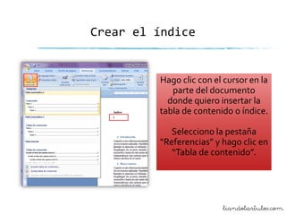 Crear el índice

Hago clic con el cursor en la
parte del documento
donde quiero insertar la
tabla de contenido o índice.
Selecciono la pestaña
“Referencias” y hago clic en
“Tabla de contenido”.

liandobartulos.com

 