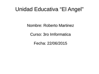 Unidad Educativa “El Angel”
Nombre: Roberto Martinez
Curso: 3ro Imformatica
Fecha: 22/06/2015
 
