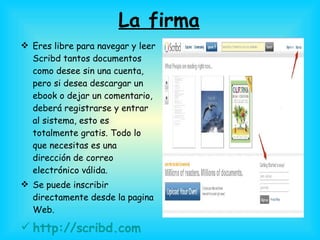 La firma Eres libre para navegar y leer Scribd tantos documentos como desee sin una cuenta, pero si desea descargar un ebook o dejar un comentario, deberá registrarse y entrar al sistema, esto es totalmente gratis. Todo lo que necesitas es una dirección de correo electrónico válida.  Se puede inscribir directamente desde la pagina Web. http://scribd.com   