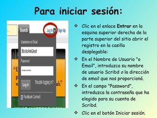 Para iniciar sesión: Clic en el enlace  Entrar  en la esquina superior derecha de la parte superior del sitio abrir el registro en la casilla desplegable:  En el Nombre de Usuario "o Email", introduzca su nombre de usuario Scribd  o  la dirección de email que nos proporcionó.  En el campo "Password", introduzca la contraseña que ha elegido para su cuenta de Scribd.  Clic en el botón Iniciar sesión.   