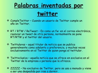 Palabras inventadas por twitter   CumpleTwitter – Cuando un usuario de Twitter cumple un año en Twitter. RT / RTW / ReTweet – Es como un fw: en el correo electrónico, reenviar un tweet de otra persona, normalmente se pone RT/RTW y el twitter del usuario. Twittulares – aquel titular de noticia que se publica generalmente como adelanto o preferencia, y muchas veces exclusivamente en el Twitter de quien ponga el twittular. Twittxclusiva – aquella noticia que se ofrece en exclusiva en el Twitter de la empresa o persona que la ofrezca. ZZZZZ – No exclusivo de Twitter, pero se usa a menudo y viene a ser una despedida por irse a dormir. 