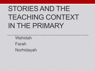 STORIES AND THE 
TEACHING CONTEXT 
IN THE PRIMARY 
Wahidah 
Farah 
Norhidayah 
 