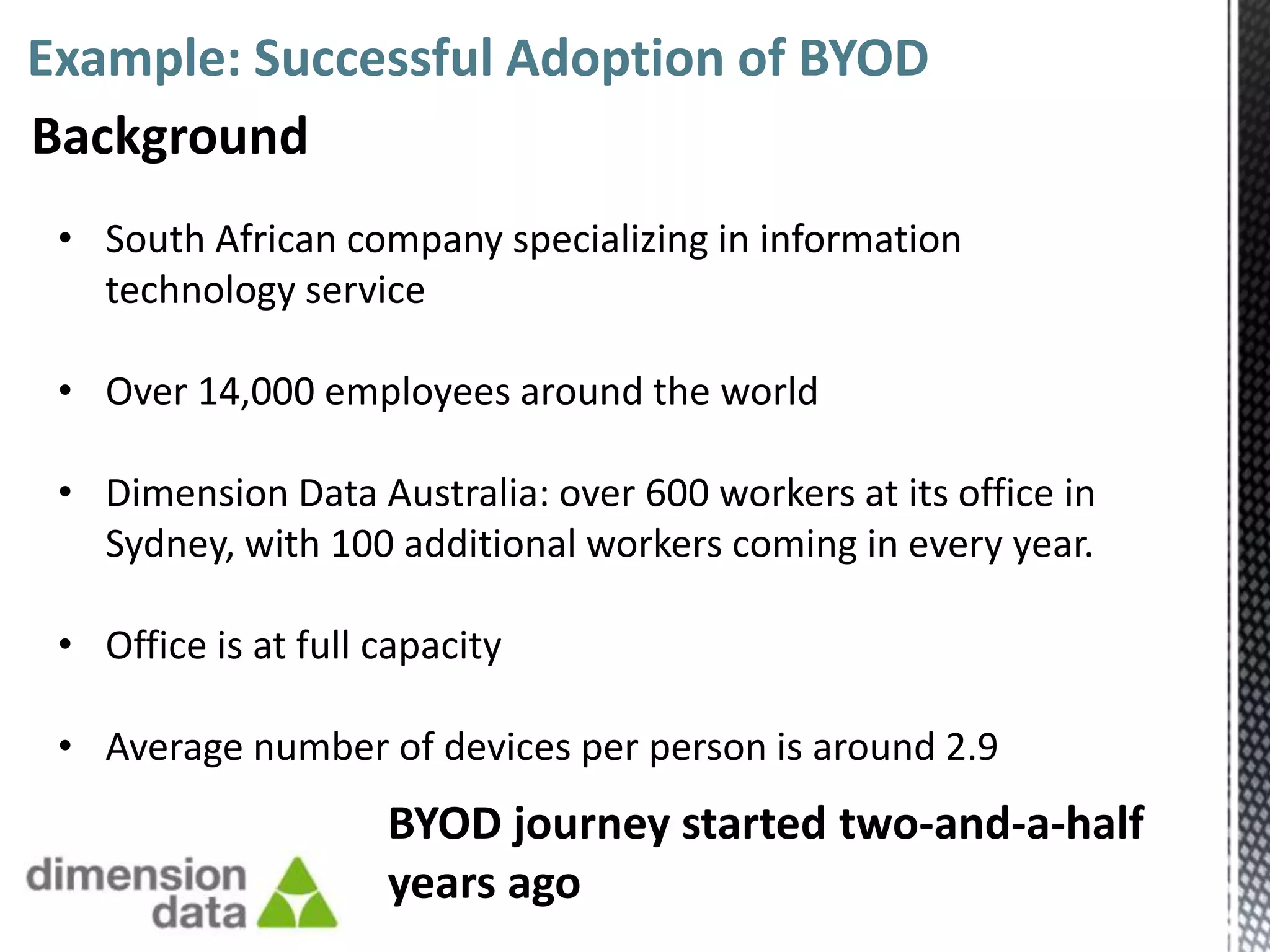 Example: Successful Adoption of BYOD
Background
 • South African company specializing in information
   technology service

 • Over 14,000 employees around the world

 • Dimension Data Australia: over 600 workers at its office in
   Sydney, with 100 additional workers coming in every year.

 • Office is at full capacity

 • Average number of devices per person is around 2.9
                     BYOD journey started two-and-a-half
                     years ago
 