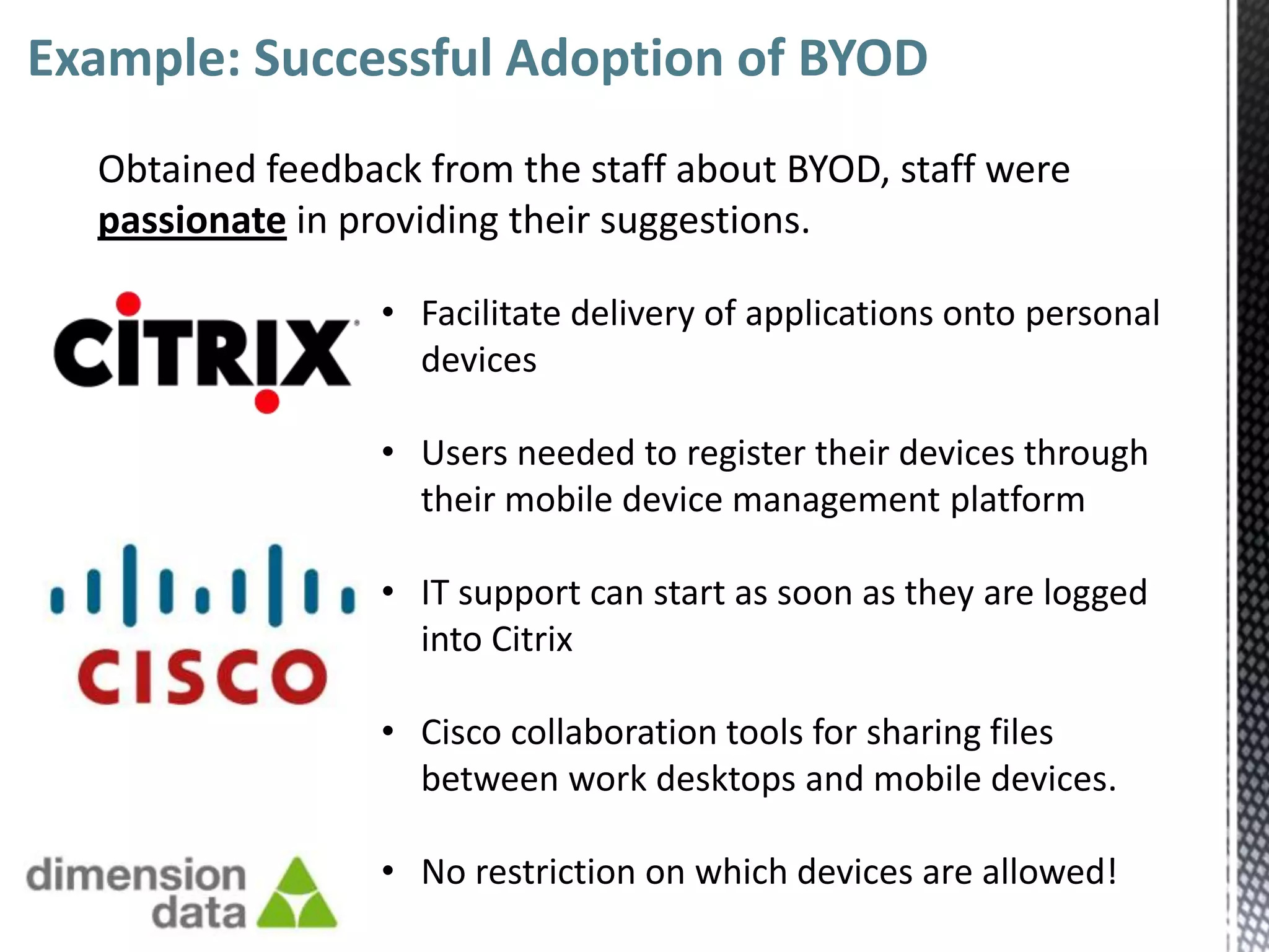Example: Successful Adoption of BYOD
  Obtained feedback from the staff about BYOD, staff were
  passionate in providing their suggestions.

                  • Facilitate delivery of applications onto personal
                    devices

                  • Users needed to register their devices through
                    their mobile device management platform

                  • IT support can start as soon as they are logged
                    into Citrix

                  • Cisco collaboration tools for sharing files
                    between work desktops and mobile devices.

                  • No restriction on which devices are allowed!
 