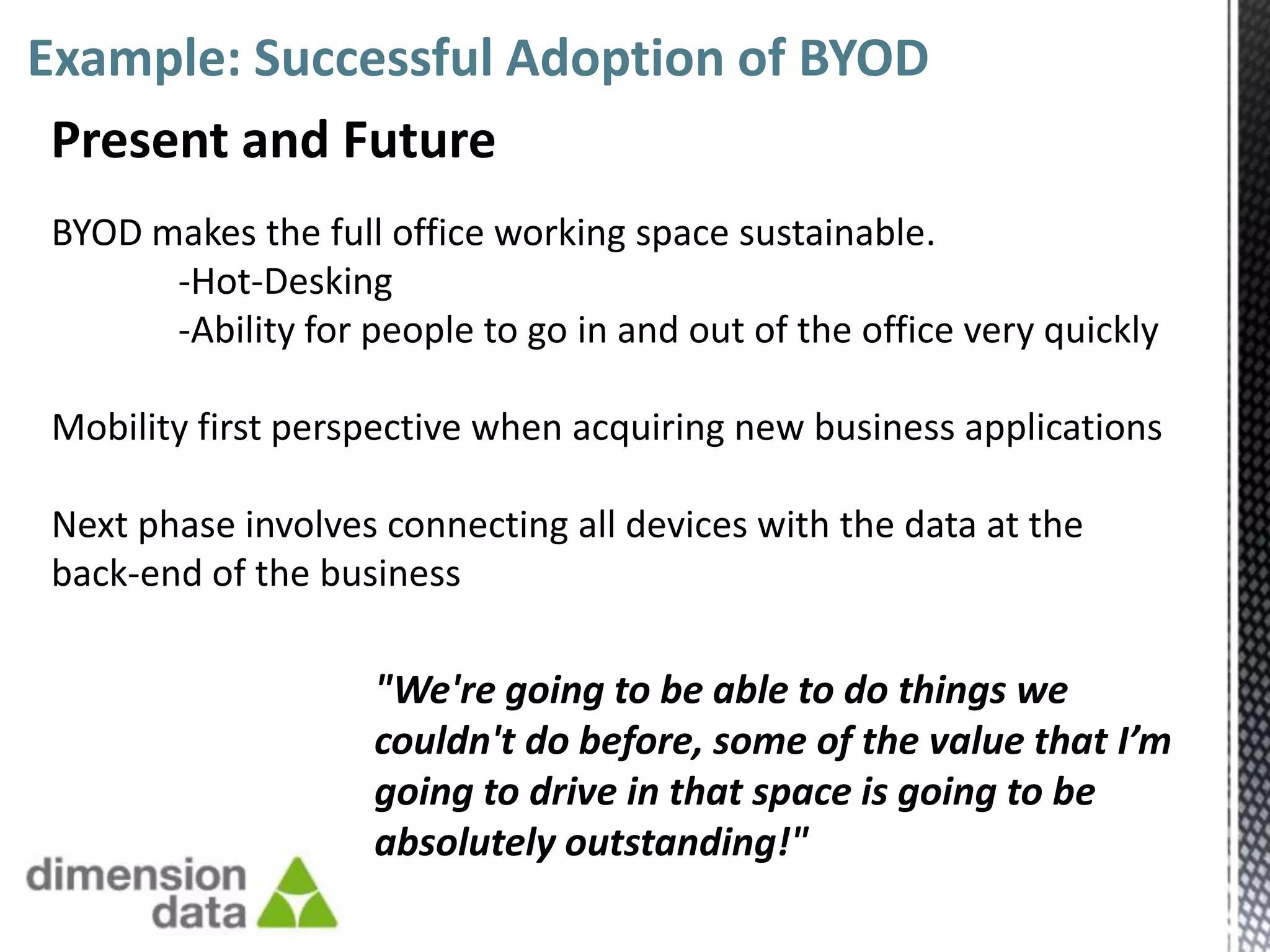 Example: Successful Adoption of BYOD
 Present and Future
BYOD makes the full office working space sustainable.
      -Hot-Desking
      -Ability for people to go in and out of the office very quickly

Mobility first perspective when acquiring new business applications

Next phase involves connecting all devices with the data at the
back-end of the business

                    "We're going to be able to do things we
                    couldn't do before, some of the value that I’m
                    going to drive in that space is going to be
                    absolutely outstanding!"
 
