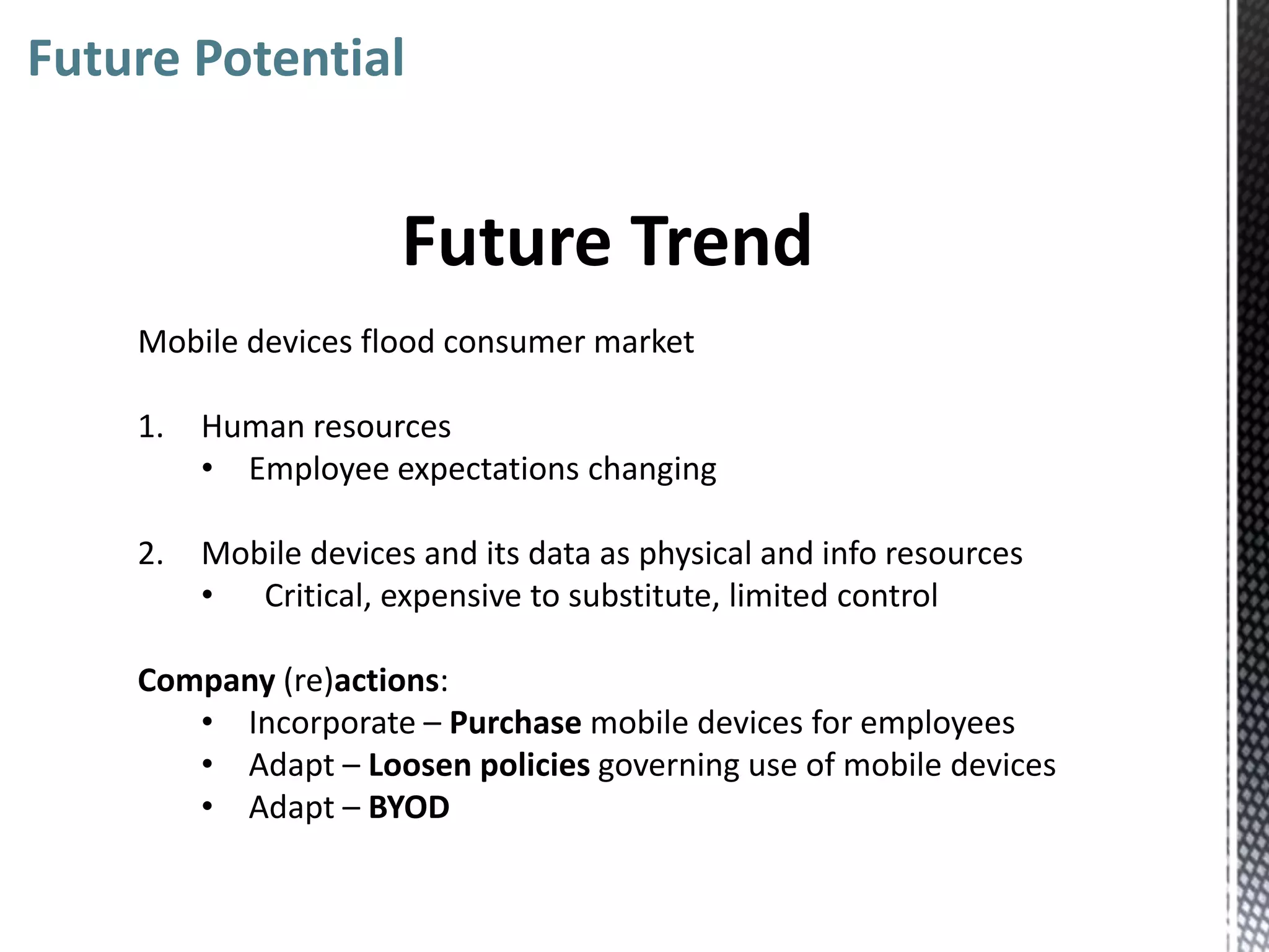 Future Potential


                       Future Trend
    Mobile devices flood consumer market

    1.   Human resources
         • Employee expectations changing

    2.   Mobile devices and its data as physical and info resources
         • Critical, expensive to substitute, limited control

    Company (re)actions:
       • Incorporate – Purchase mobile devices for employees
       • Adapt – Loosen policies governing use of mobile devices
       • Adapt – BYOD
 
