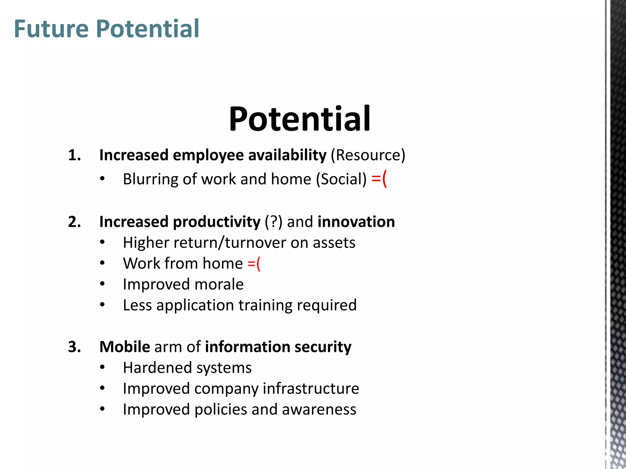 Future Potential


                          Potential
    1.   Increased employee availability (Resource)
         • Blurring of work and home (Social) =(

    2.   Increased productivity (?) and innovation
         • Higher return/turnover on assets
         • Work from home =(
         • Improved morale
         • Less application training required

    3.   Mobile arm of information security
         • Hardened systems
         • Improved company infrastructure
         • Improved policies and awareness
 