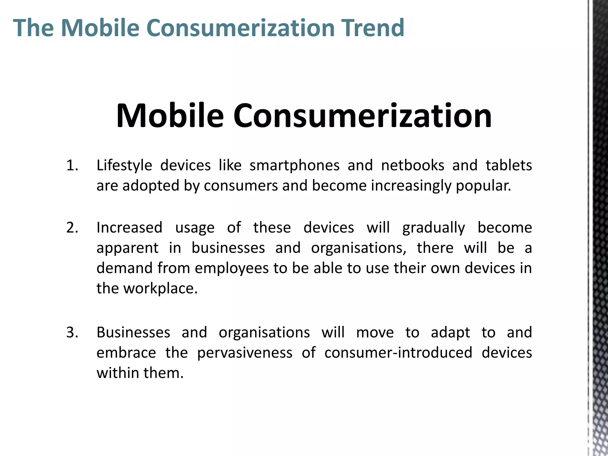 The Mobile Consumerization Trend


           Mobile Consumerization
    1.   Lifestyle devices like smartphones and netbooks and tablets
         are adopted by consumers and become increasingly popular.

    2.   Increased usage of these devices will gradually become
         apparent in businesses and organisations, there will be a
         demand from employees to be able to use their own devices in
         the workplace.

    3.   Businesses and organisations will move to adapt to and
         embrace the pervasiveness of consumer-introduced devices
         within them.
 