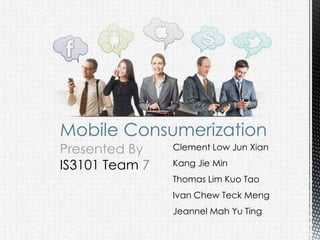 Mobile Consumerization
Presented By    Clement Low Jun Xian

IS3101 Team 7   Kang Jie Min
                Thomas Lim Kuo Tao
                Ivan Chew Teck Meng
                Jeannel Mah Yu Ting
 