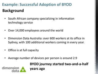 Example: Successful Adoption of BYOD
Background
 • South African company specializing in information
   technology service

 • Over 14,000 employees around the world

 • Dimension Data Australia: over 600 workers at its office in
   Sydney, with 100 additional workers coming in every year.

 • Office is at full capacity

 • Average number of devices per person is around 2.9
                     BYOD journey started two-and-a-half
                     years ago
 