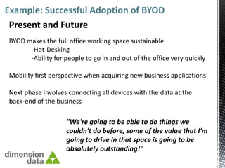 Example: Successful Adoption of BYOD
 Present and Future
BYOD makes the full office working space sustainable.
      -Hot-Desking
      -Ability for people to go in and out of the office very quickly

Mobility first perspective when acquiring new business applications

Next phase involves connecting all devices with the data at the
back-end of the business

                    "We're going to be able to do things we
                    couldn't do before, some of the value that I’m
                    going to drive in that space is going to be
                    absolutely outstanding!"
 