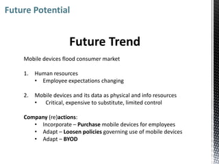 Future Potential


                       Future Trend
    Mobile devices flood consumer market

    1.   Human resources
         • Employee expectations changing

    2.   Mobile devices and its data as physical and info resources
         • Critical, expensive to substitute, limited control

    Company (re)actions:
       • Incorporate – Purchase mobile devices for employees
       • Adapt – Loosen policies governing use of mobile devices
       • Adapt – BYOD
 
