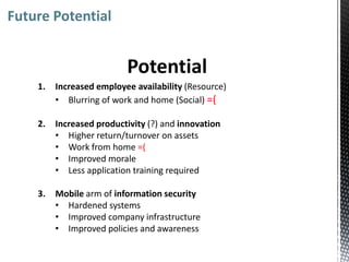 Future Potential


                          Potential
    1.   Increased employee availability (Resource)
         • Blurring of work and home (Social) =(

    2.   Increased productivity (?) and innovation
         • Higher return/turnover on assets
         • Work from home =(
         • Improved morale
         • Less application training required

    3.   Mobile arm of information security
         • Hardened systems
         • Improved company infrastructure
         • Improved policies and awareness
 