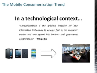 The Mobile Consumerization Trend


      In a technological context…
        “Consumerization is the growing tendency for new
        information technology to emerge first in the consumer
        market and then spread into business and government
        organizations.” – Wikipedia
 