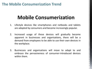 The Mobile Consumerization Trend


           Mobile Consumerization
    1.   Lifestyle devices like smartphones and netbooks and tablets
         are adopted by consumers and become increasingly popular.

    2.   Increased usage of these devices will gradually become
         apparent in businesses and organisations, there will be a
         demand from employees to be able to use their own devices in
         the workplace.

    3.   Businesses and organisations will move to adapt to and
         embrace the pervasiveness of consumer-introduced devices
         within them.
 