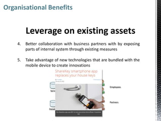 Organisational Benefits


         Leverage on existing assets
    4.   Better collaboration with business partners with by exposing
         parts of internal system through existing measures

    5.   Take advantage of new technologies that are bundled with the
         mobile device to create innovations

                                Internal   External



                                                      Employees
                      Server



                                                      Partners

                     Database
 