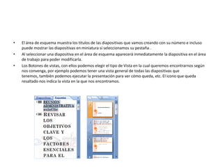 • El área de esquema muestra los títulos de las diapositivas que vamos creando con su número e incluso
puede mostrar las diapositivas en miniatura si seleccionamos su pestaña .
• Al seleccionar una diapositiva en el área de esquema aparecerá inmediatamente la diapositiva en el área
de trabajo para poder modificarla.
• Los Botones de vistas, con ellos podemos elegir el tipo de Vista en la cual queremos encontrarnos según
nos convenga, por ejemplo podemos tener una vista general de todas las diapositivas que
tenemos, también podemos ejecutar la presentación para ver cómo queda, etc. El icono que queda
resaltado nos indica la vista en la que nos encontramos.
 