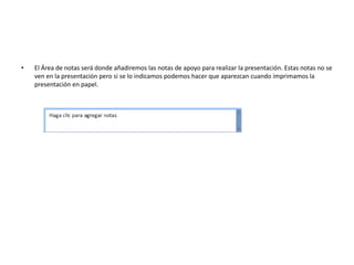 • El Área de notas será donde añadiremos las notas de apoyo para realizar la presentación. Estas notas no se
ven en la presentación pero si se lo indicamos podemos hacer que aparezcan cuando imprimamos la
presentación en papel.
 