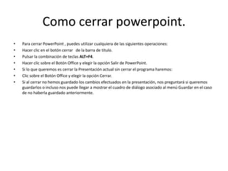 Como cerrar powerpoint.
• Para cerrar PowerPoint , puedes utilizar cualquiera de las siguientes operaciones:
• Hacer clic en el botón cerrar de la barra de título.
• Pulsar la combinación de teclas ALT+F4.
• Hacer clic sobre el Botón Office y elegir la opción Salir de PowerPoint.
• Si lo que queremos es cerrar la Presentación actual sin cerrar el programa haremos:
• Clic sobre el Botón Office y elegir la opción Cerrar.
• Si al cerrar no hemos guardado los cambios efectuados en la presentación, nos preguntará si queremos
guardarlos o incluso nos puede llegar a mostrar el cuadro de diálogo asociado al menú Guardar en el caso
de no haberla guardado anteriormente.
 