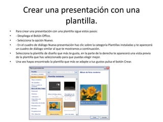Crear una presentación con una
plantilla.
• Para crear una presentación con una plantilla sigue estos pasos:
• - Despliega el Botón Office.
• - Selecciona la opción Nuevo.
• - En el cuadro de diálogo Nueva presentación haz clic sobre la categoría Plantillas instaladas y te aparecerá
un cuadro de diálogo similar al que te mostramos a continuación.
• Selecciona la plantilla de diseño que más te gusta, en la parte de la derecha te aparecerá una vista previa
de la plantilla que has seleccionado para que puedas elegir mejor.
• Una vez hayas encontrado la plantilla que más se adapte a tus gustos pulsa el botón Crear.
 