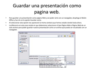 Guardar una presentación como
pagina web.
• Para guardar una presentación como página Web y así poder verla con un navegador, despliega el Botón
Office y haz clic en la opción Guardar como.
• Al seleccionar esta opción nos aparecerá la misma ventana que hemos estado viendo hasta ahora.
• La diferencia en esta caso reside en que deberemos seleccionar el tipo Página Web o Página Web de un
solo archivo para poder guardar nuestra presentación como un archivo que pueda ser visualizado con un
navegador.
 